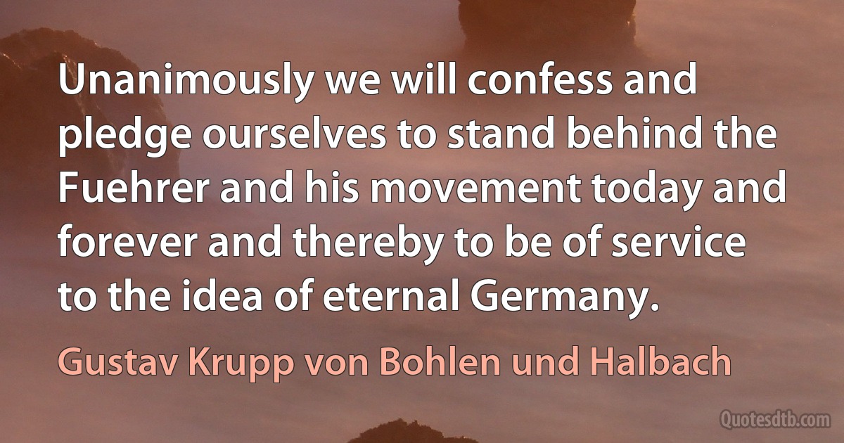 Unanimously we will confess and pledge ourselves to stand behind the Fuehrer and his movement today and forever and thereby to be of service to the idea of eternal Germany. (Gustav Krupp von Bohlen und Halbach)