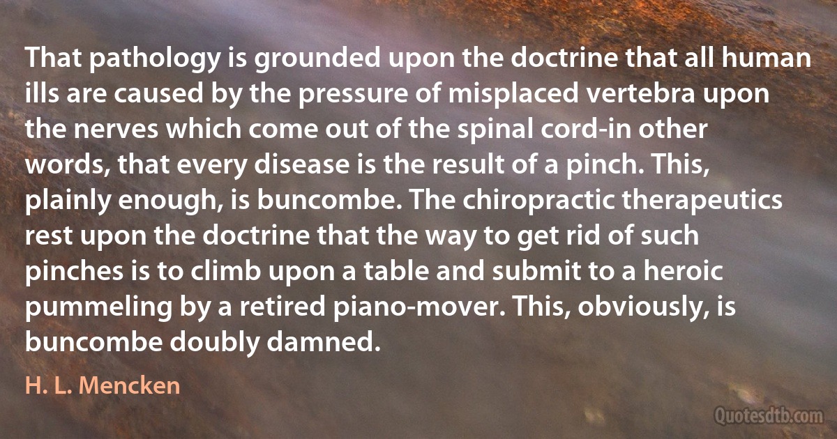 That pathology is grounded upon the doctrine that all human ills are caused by the pressure of misplaced vertebra upon the nerves which come out of the spinal cord-in other words, that every disease is the result of a pinch. This, plainly enough, is buncombe. The chiropractic therapeutics rest upon the doctrine that the way to get rid of such pinches is to climb upon a table and submit to a heroic pummeling by a retired piano-mover. This, obviously, is buncombe doubly damned. (H. L. Mencken)