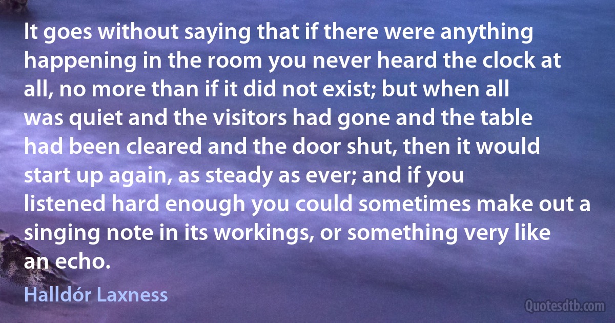 It goes without saying that if there were anything happening in the room you never heard the clock at all, no more than if it did not exist; but when all was quiet and the visitors had gone and the table had been cleared and the door shut, then it would start up again, as steady as ever; and if you listened hard enough you could sometimes make out a singing note in its workings, or something very like an echo. (Halldór Laxness)