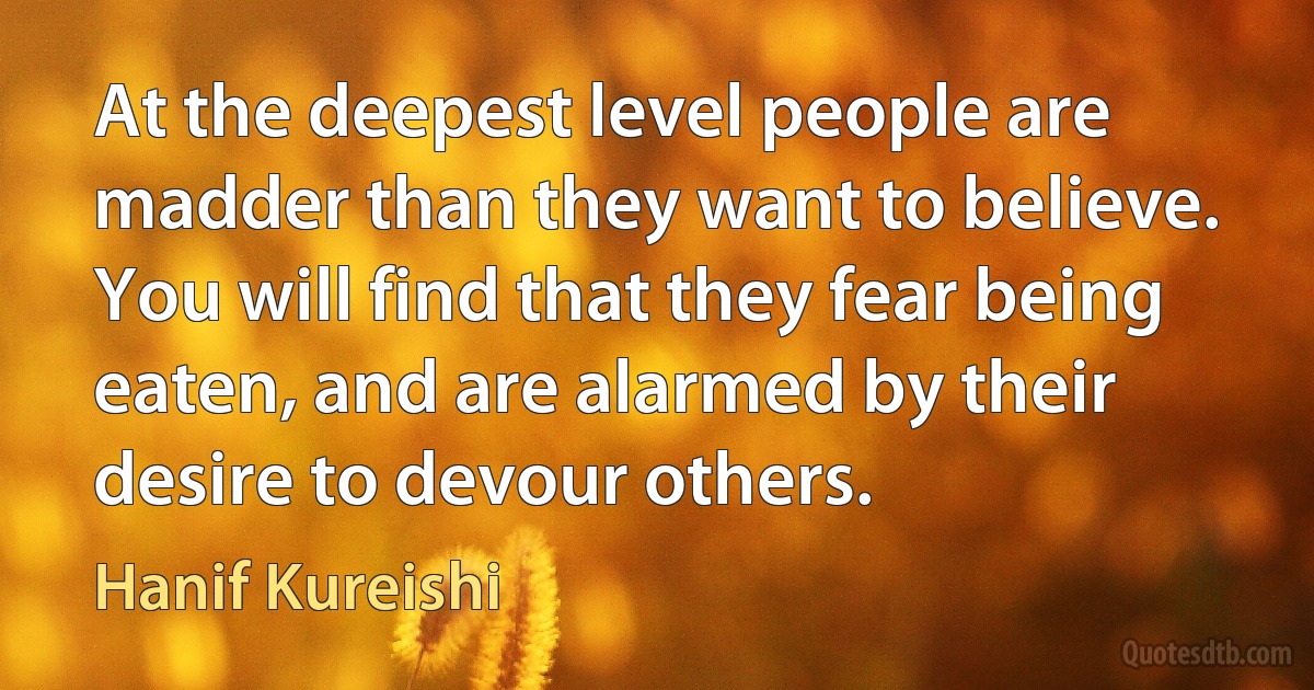 At the deepest level people are madder than they want to believe. You will find that they fear being eaten, and are alarmed by their desire to devour others. (Hanif Kureishi)