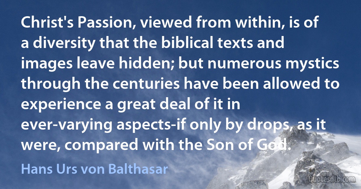 Christ's Passion, viewed from within, is of a diversity that the biblical texts and images leave hidden; but numerous mystics through the centuries have been allowed to experience a great deal of it in ever-varying aspects-if only by drops, as it were, compared with the Son of God. (Hans Urs von Balthasar)