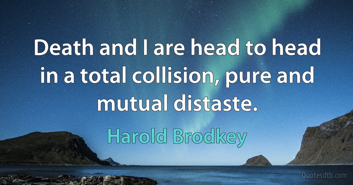 Death and I are head to head in a total collision, pure and mutual distaste. (Harold Brodkey)