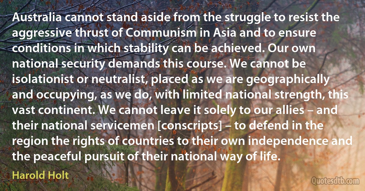 Australia cannot stand aside from the struggle to resist the aggressive thrust of Communism in Asia and to ensure conditions in which stability can be achieved. Our own national security demands this course. We cannot be isolationist or neutralist, placed as we are geographically and occupying, as we do, with limited national strength, this vast continent. We cannot leave it solely to our allies – and their national servicemen [conscripts] – to defend in the region the rights of countries to their own independence and the peaceful pursuit of their national way of life. (Harold Holt)