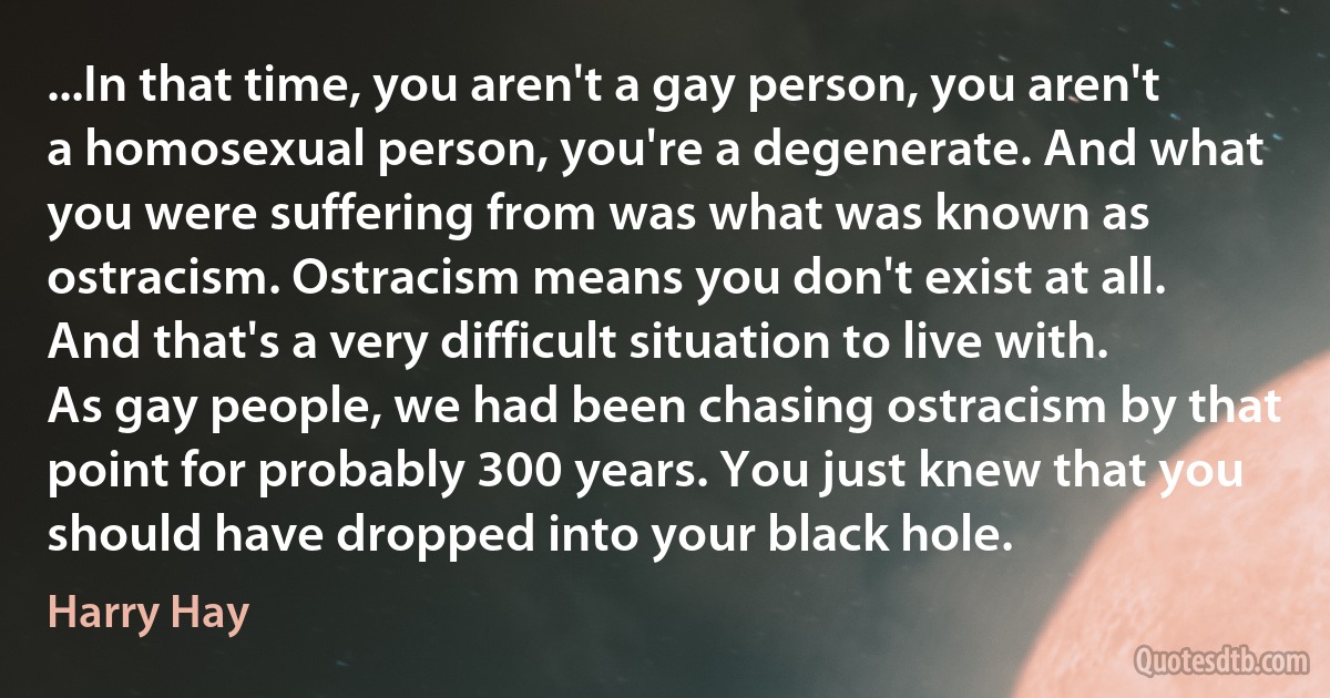 ...In that time, you aren't a gay person, you aren't a homosexual person, you're a degenerate. And what you were suffering from was what was known as ostracism. Ostracism means you don't exist at all. And that's a very difficult situation to live with. As gay people, we had been chasing ostracism by that point for probably 300 years. You just knew that you should have dropped into your black hole. (Harry Hay)