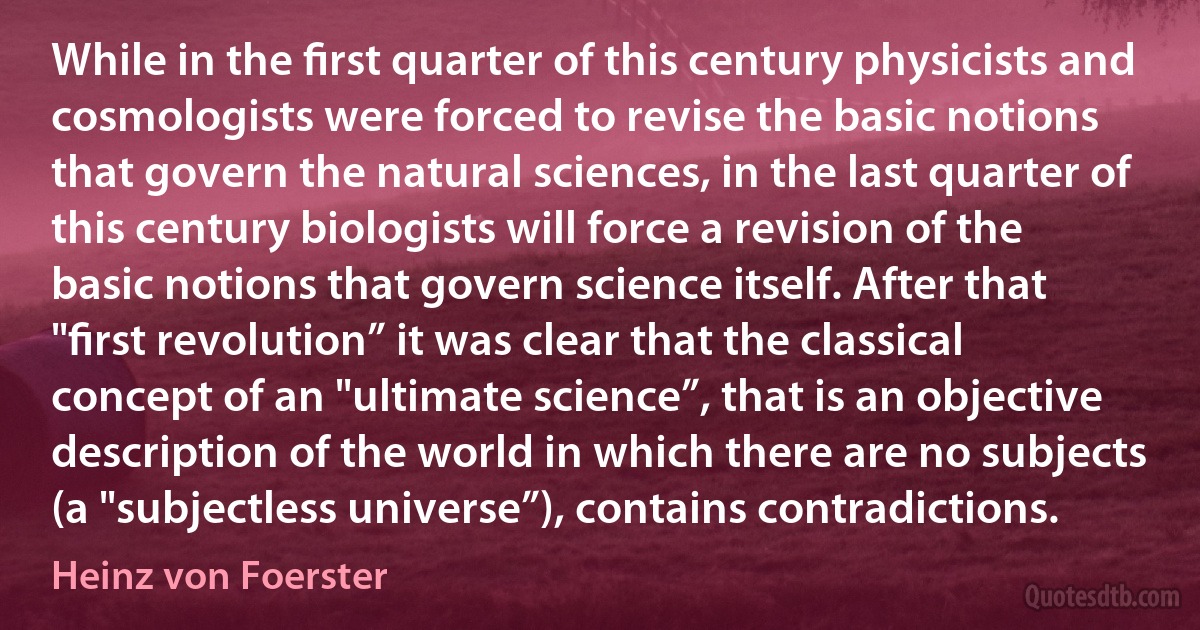 While in the ﬁrst quarter of this century physicists and cosmologists were forced to revise the basic notions that govern the natural sciences, in the last quarter of this century biologists will force a revision of the basic notions that govern science itself. After that "ﬁrst revolution” it was clear that the classical concept of an "ultimate science”, that is an objective description of the world in which there are no subjects (a "subjectless universe”), contains contradictions. (Heinz von Foerster)