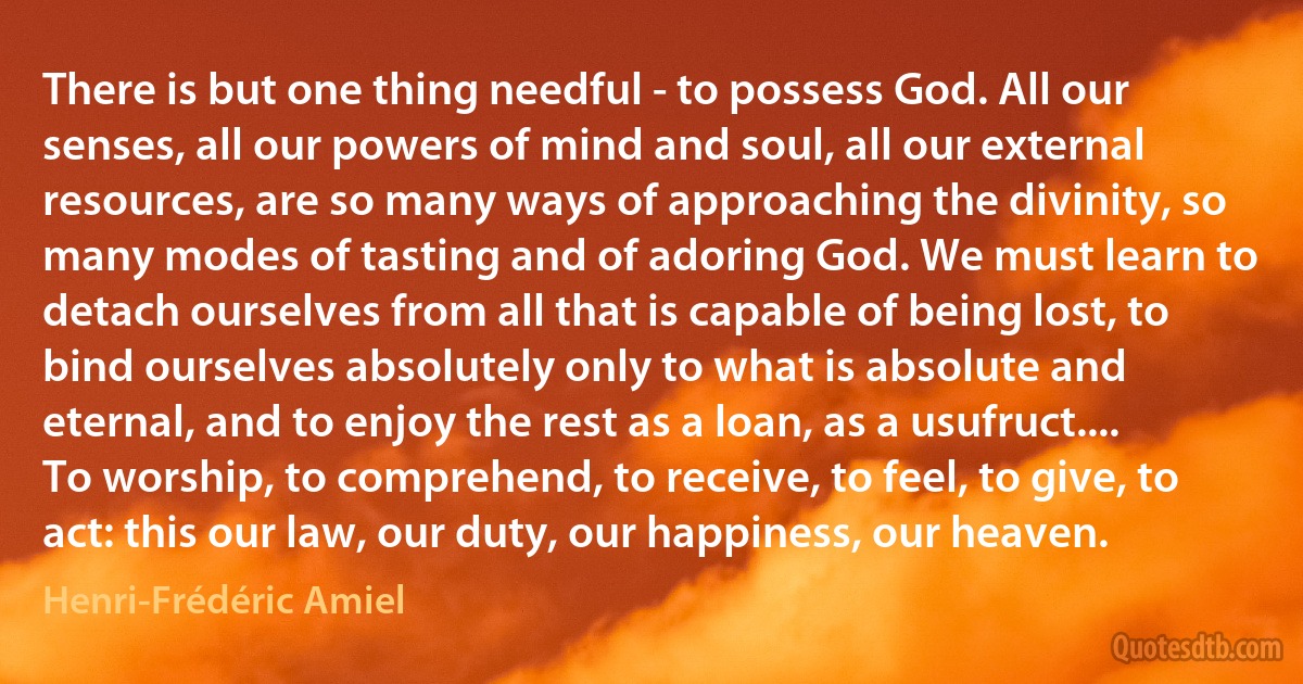 There is but one thing needful - to possess God. All our senses, all our powers of mind and soul, all our external resources, are so many ways of approaching the divinity, so many modes of tasting and of adoring God. We must learn to detach ourselves from all that is capable of being lost, to bind ourselves absolutely only to what is absolute and eternal, and to enjoy the rest as a loan, as a usufruct.... To worship, to comprehend, to receive, to feel, to give, to act: this our law, our duty, our happiness, our heaven. (Henri-Frédéric Amiel)