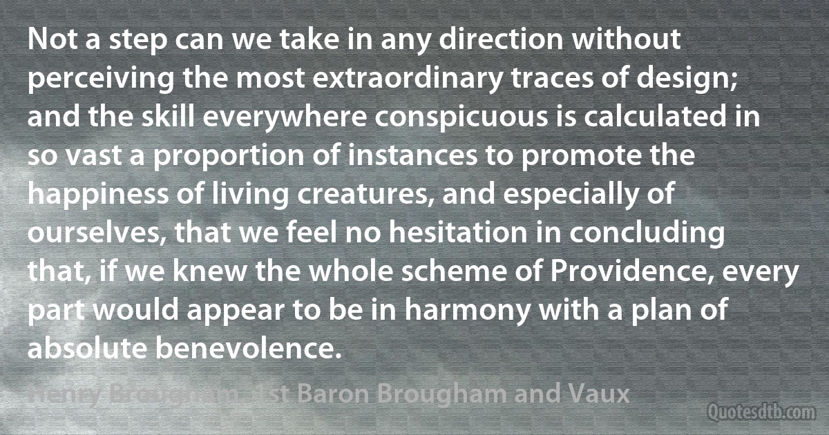 Not a step can we take in any direction without perceiving the most extraordinary traces of design; and the skill everywhere conspicuous is calculated in so vast a proportion of instances to promote the happiness of living creatures, and especially of ourselves, that we feel no hesitation in concluding that, if we knew the whole scheme of Providence, every part would appear to be in harmony with a plan of absolute benevolence. (Henry Brougham, 1st Baron Brougham and Vaux)