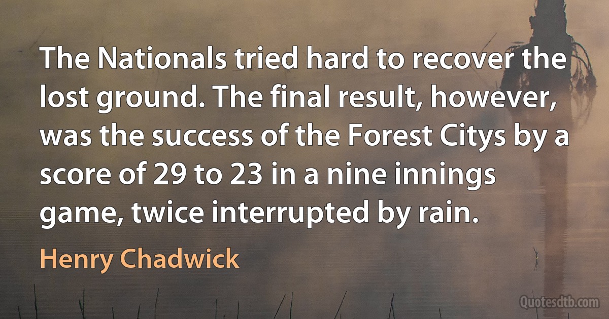 The Nationals tried hard to recover the lost ground. The final result, however, was the success of the Forest Citys by a score of 29 to 23 in a nine innings game, twice interrupted by rain. (Henry Chadwick)