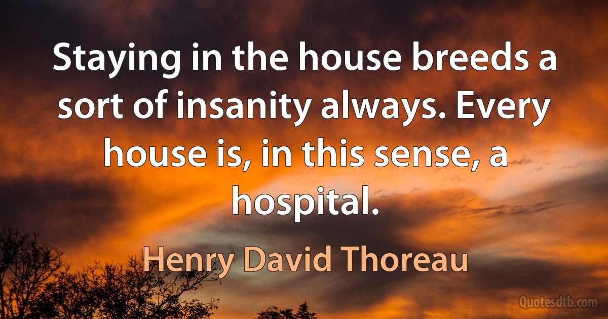 Staying in the house breeds a sort of insanity always. Every house is, in this sense, a hospital. (Henry David Thoreau)