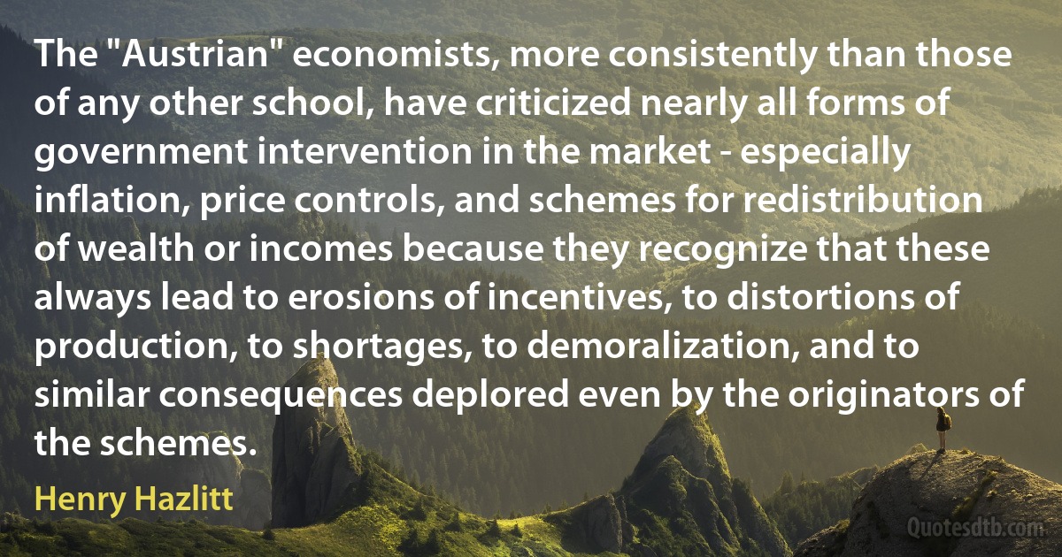 The "Austrian" economists, more consistently than those of any other school, have criticized nearly all forms of government intervention in the market - especially inflation, price controls, and schemes for redistribution of wealth or incomes because they recognize that these always lead to erosions of incentives, to distortions of production, to shortages, to demoralization, and to similar consequences deplored even by the originators of the schemes. (Henry Hazlitt)