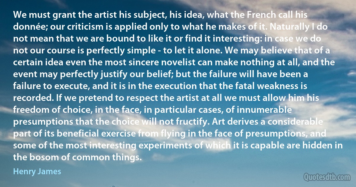 We must grant the artist his subject, his idea, what the French call his donnée; our criticism is applied only to what he makes of it. Naturally I do not mean that we are bound to like it or find it interesting: in case we do not our course is perfectly simple - to let it alone. We may believe that of a certain idea even the most sincere novelist can make nothing at all, and the event may perfectly justify our belief; but the failure will have been a failure to execute, and it is in the execution that the fatal weakness is recorded. If we pretend to respect the artist at all we must allow him his freedom of choice, in the face, in particular cases, of innumerable presumptions that the choice will not fructify. Art derives a considerable part of its beneficial exercise from flying in the face of presumptions, and some of the most interesting experiments of which it is capable are hidden in the bosom of common things. (Henry James)