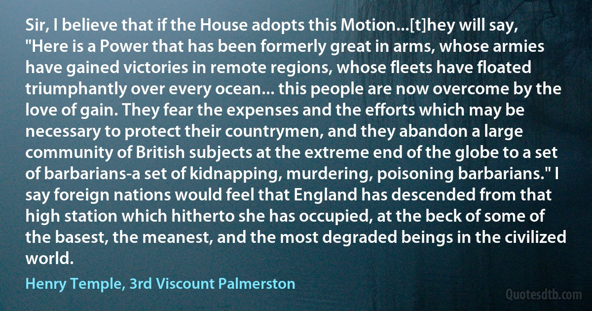 Sir, I believe that if the House adopts this Motion...[t]hey will say, "Here is a Power that has been formerly great in arms, whose armies have gained victories in remote regions, whose fleets have floated triumphantly over every ocean... this people are now overcome by the love of gain. They fear the expenses and the efforts which may be necessary to protect their countrymen, and they abandon a large community of British subjects at the extreme end of the globe to a set of barbarians-a set of kidnapping, murdering, poisoning barbarians." I say foreign nations would feel that England has descended from that high station which hitherto she has occupied, at the beck of some of the basest, the meanest, and the most degraded beings in the civilized world. (Henry Temple, 3rd Viscount Palmerston)