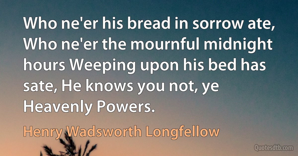 Who ne'er his bread in sorrow ate, Who ne'er the mournful midnight hours Weeping upon his bed has sate, He knows you not, ye Heavenly Powers. (Henry Wadsworth Longfellow)