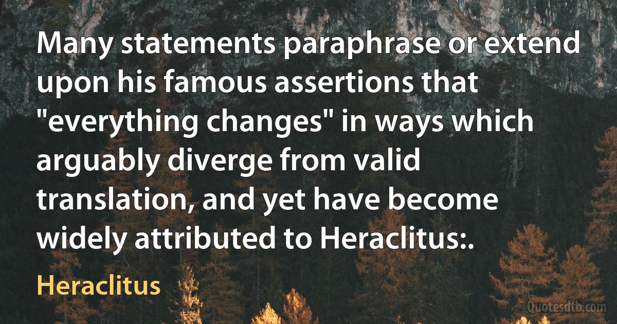 Many statements paraphrase or extend upon his famous assertions that "everything changes" in ways which arguably diverge from valid translation, and yet have become widely attributed to Heraclitus:. (Heraclitus)