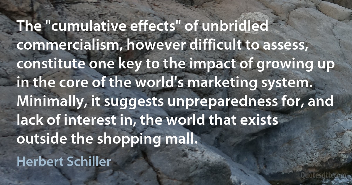 The "cumulative effects" of unbridled commercialism, however difficult to assess, constitute one key to the impact of growing up in the core of the world's marketing system. Minimally, it suggests unpreparedness for, and lack of interest in, the world that exists outside the shopping mall. (Herbert Schiller)