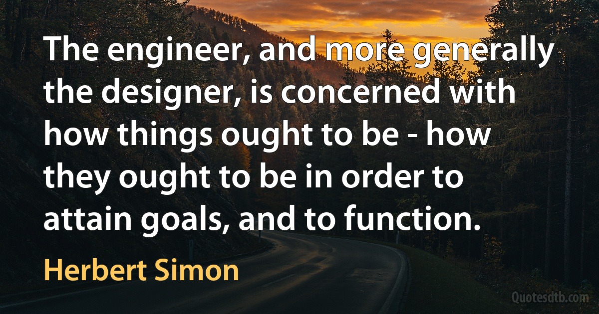 The engineer, and more generally the designer, is concerned with how things ought to be - how they ought to be in order to attain goals, and to function. (Herbert Simon)