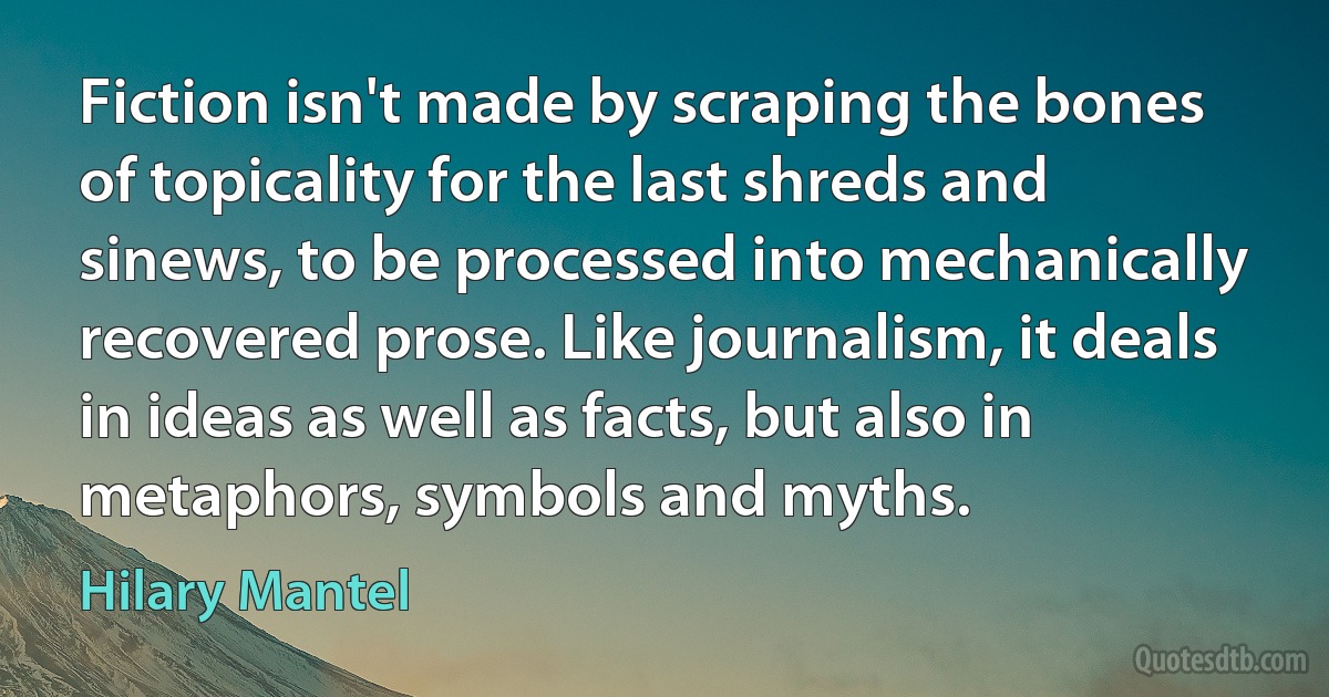 Fiction isn't made by scraping the bones of topicality for the last shreds and sinews, to be processed into mechanically recovered prose. Like journalism, it deals in ideas as well as facts, but also in metaphors, symbols and myths. (Hilary Mantel)