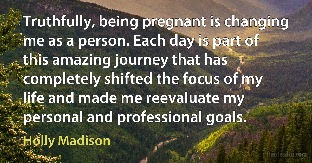 Truthfully, being pregnant is changing me as a person. Each day is part of this amazing journey that has completely shifted the focus of my life and made me reevaluate my personal and professional goals. (Holly Madison)