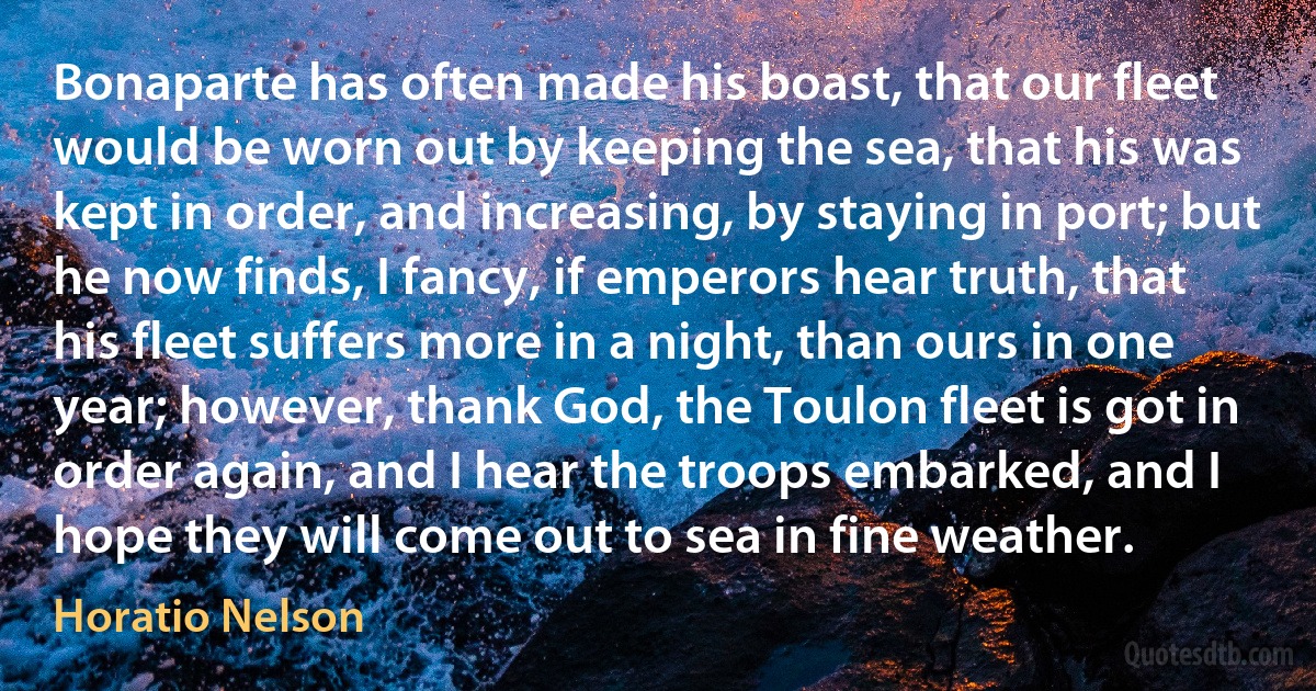 Bonaparte has often made his boast, that our fleet would be worn out by keeping the sea, that his was kept in order, and increasing, by staying in port; but he now finds, I fancy, if emperors hear truth, that his fleet suffers more in a night, than ours in one year; however, thank God, the Toulon fleet is got in order again, and I hear the troops embarked, and I hope they will come out to sea in fine weather. (Horatio Nelson)