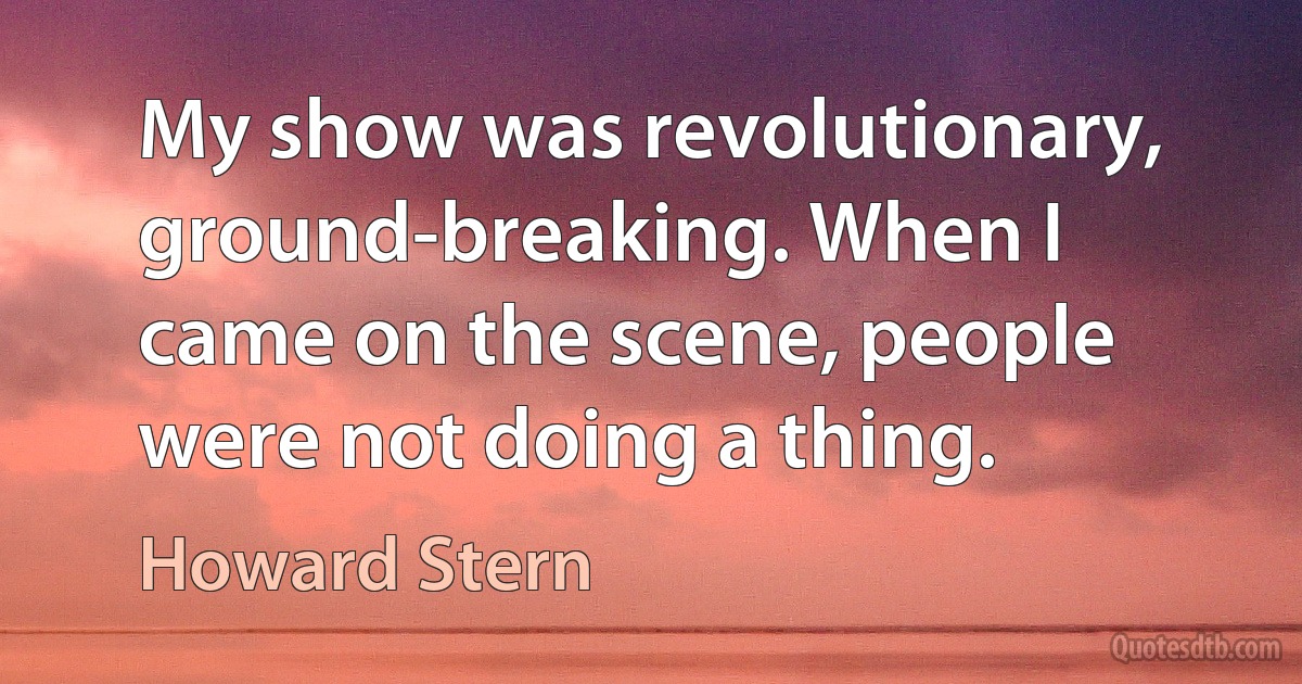 My show was revolutionary, ground-breaking. When I came on the scene, people were not doing a thing. (Howard Stern)