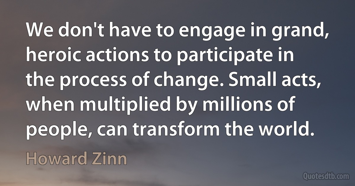 We don't have to engage in grand, heroic actions to participate in the process of change. Small acts, when multiplied by millions of people, can transform the world. (Howard Zinn)