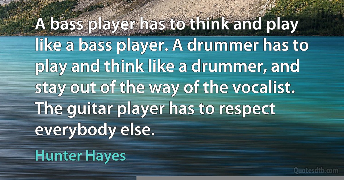 A bass player has to think and play like a bass player. A drummer has to play and think like a drummer, and stay out of the way of the vocalist. The guitar player has to respect everybody else. (Hunter Hayes)