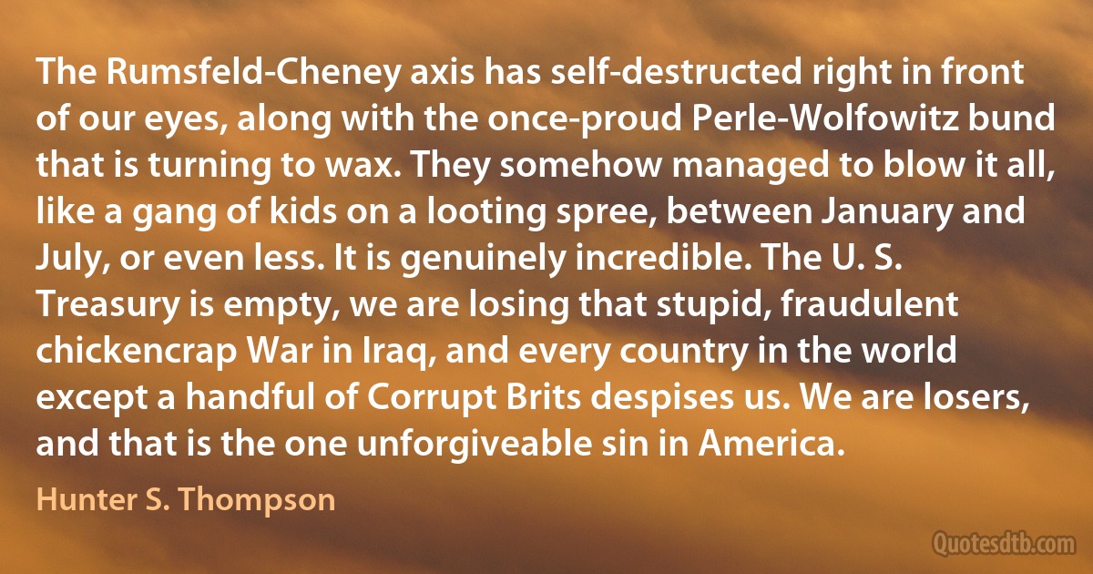 The Rumsfeld-Cheney axis has self-destructed right in front of our eyes, along with the once-proud Perle-Wolfowitz bund that is turning to wax. They somehow managed to blow it all, like a gang of kids on a looting spree, between January and July, or even less. It is genuinely incredible. The U. S. Treasury is empty, we are losing that stupid, fraudulent chickencrap War in Iraq, and every country in the world except a handful of Corrupt Brits despises us. We are losers, and that is the one unforgiveable sin in America. (Hunter S. Thompson)