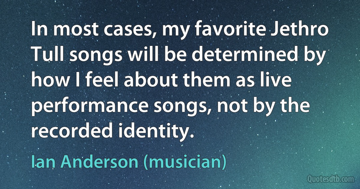 In most cases, my favorite Jethro Tull songs will be determined by how I feel about them as live performance songs, not by the recorded identity. (Ian Anderson (musician))