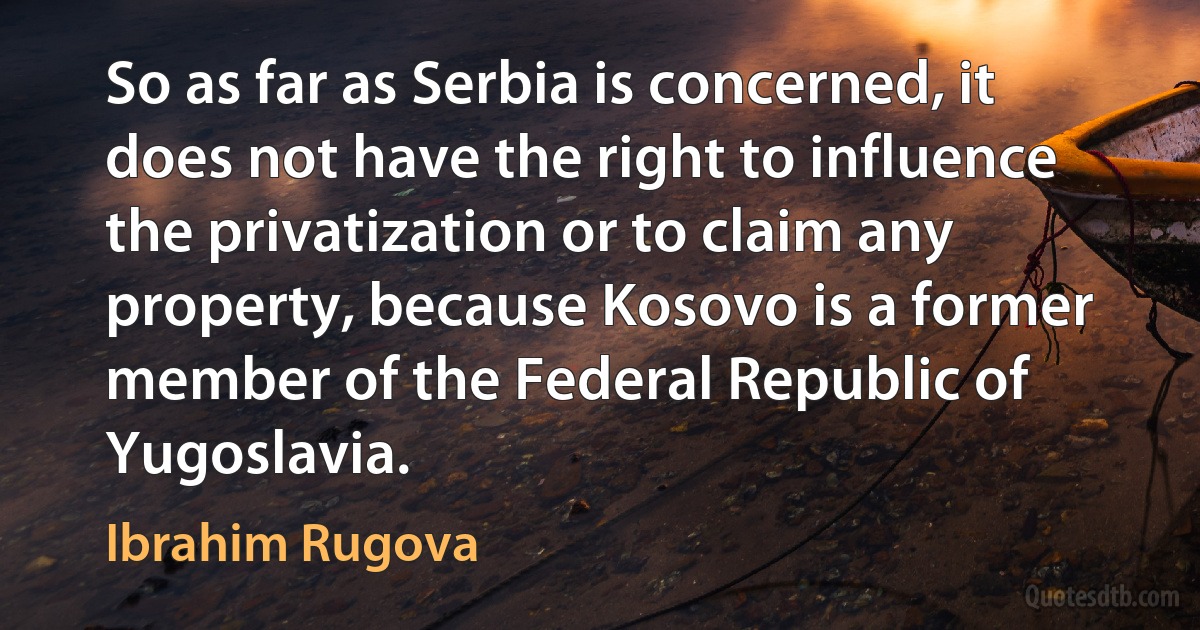 So as far as Serbia is concerned, it does not have the right to influence the privatization or to claim any property, because Kosovo is a former member of the Federal Republic of Yugoslavia. (Ibrahim Rugova)