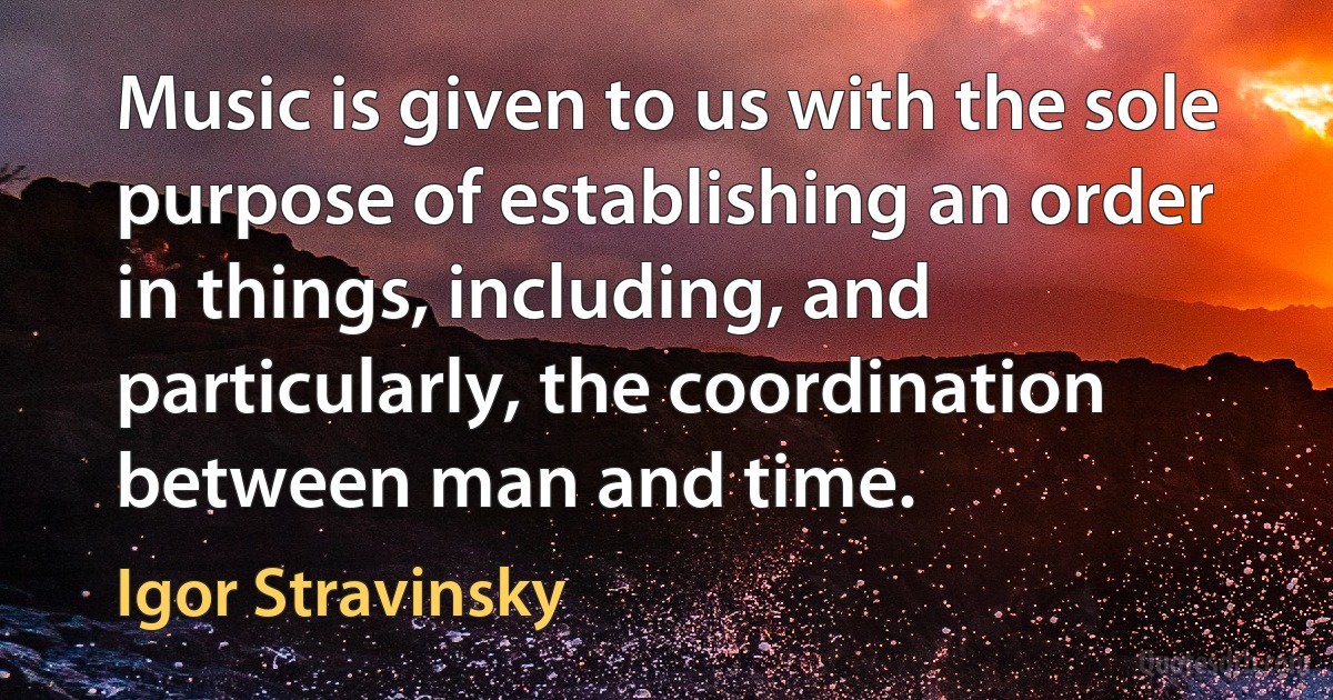 Music is given to us with the sole purpose of establishing an order in things, including, and particularly, the coordination between man and time. (Igor Stravinsky)