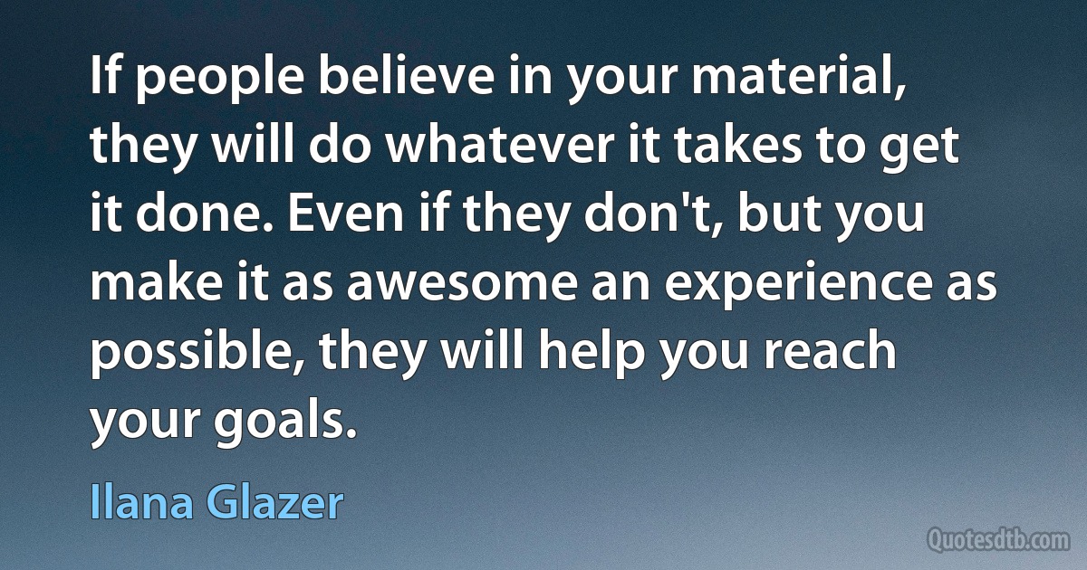 If people believe in your material, they will do whatever it takes to get it done. Even if they don't, but you make it as awesome an experience as possible, they will help you reach your goals. (Ilana Glazer)