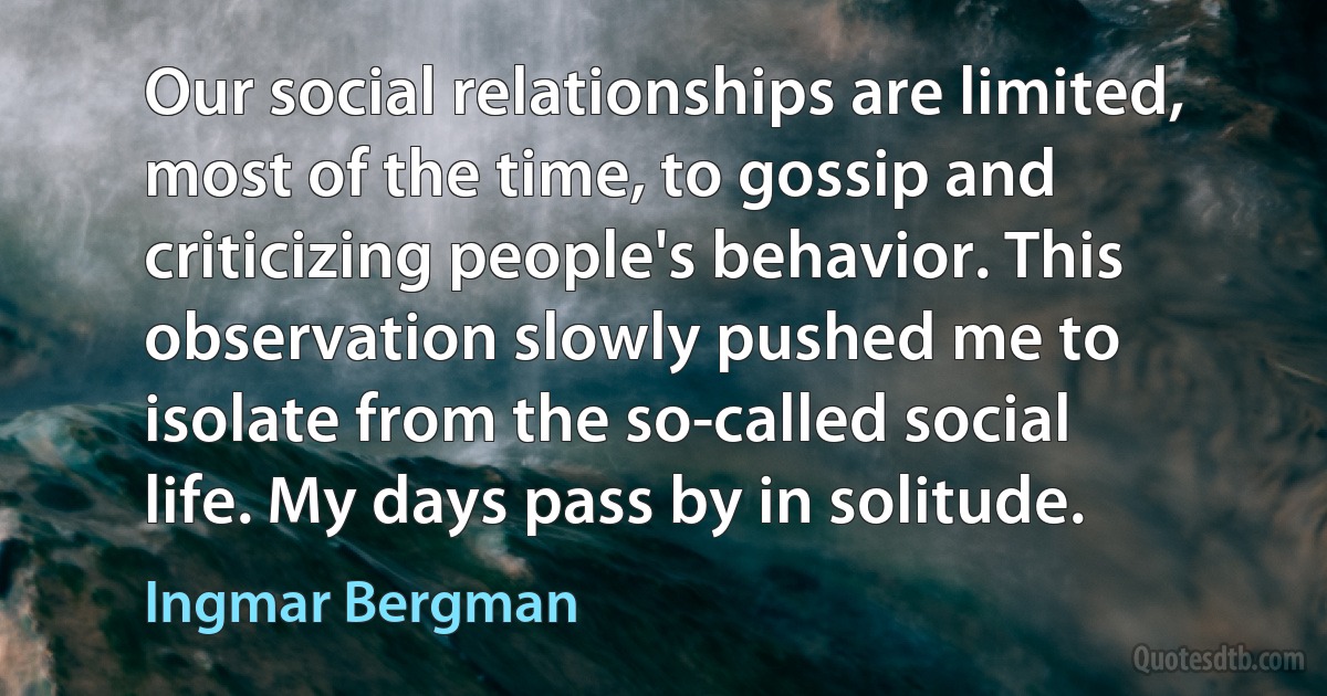 Our social relationships are limited, most of the time, to gossip and criticizing people's behavior. This observation slowly pushed me to isolate from the so-called social life. My days pass by in solitude. (Ingmar Bergman)