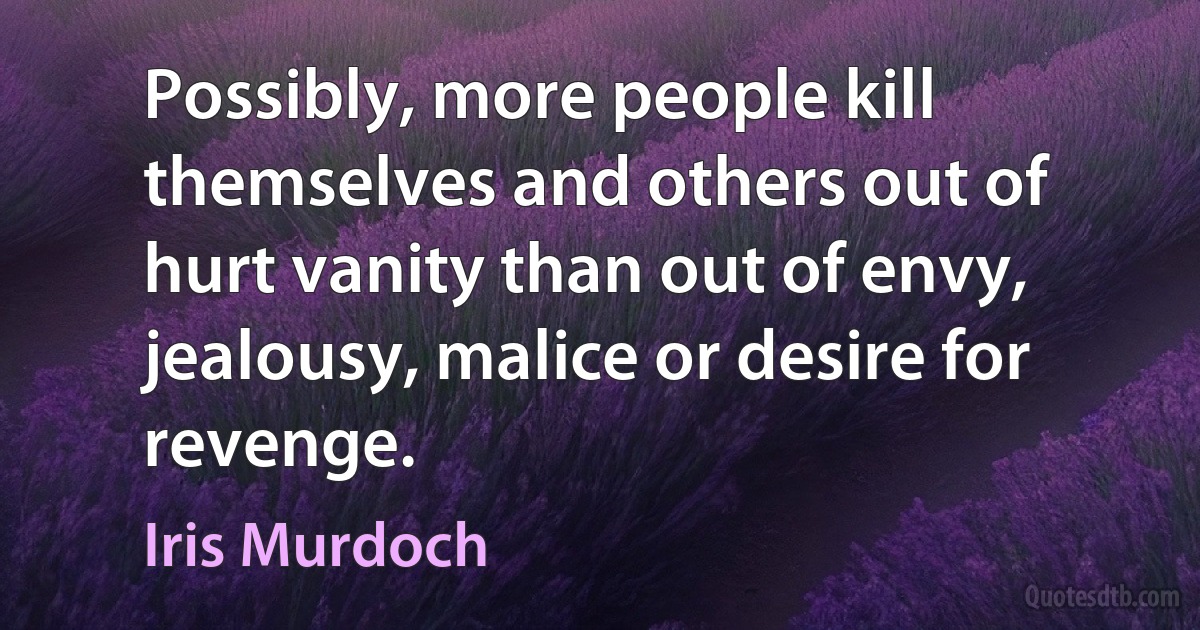 Possibly, more people kill themselves and others out of hurt vanity than out of envy, jealousy, malice or desire for revenge. (Iris Murdoch)