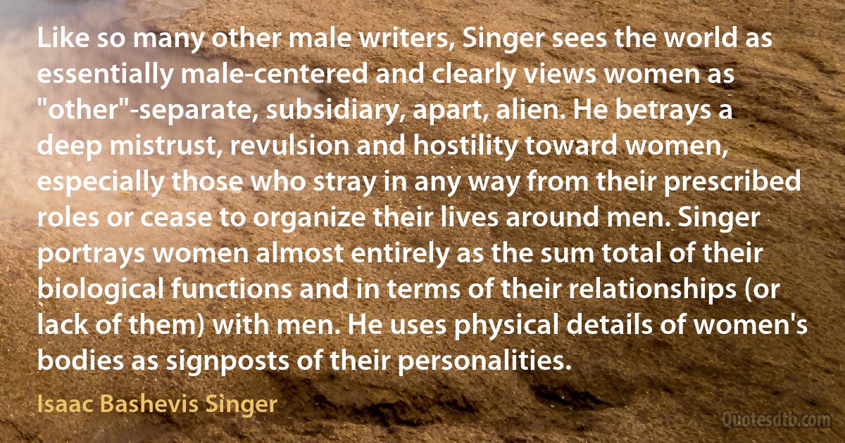 Like so many other male writers, Singer sees the world as essentially male-centered and clearly views women as "other"-separate, subsidiary, apart, alien. He betrays a deep mistrust, revulsion and hostility toward women, especially those who stray in any way from their prescribed roles or cease to organize their lives around men. Singer portrays women almost entirely as the sum total of their biological functions and in terms of their relationships (or lack of them) with men. He uses physical details of women's bodies as signposts of their personalities. (Isaac Bashevis Singer)