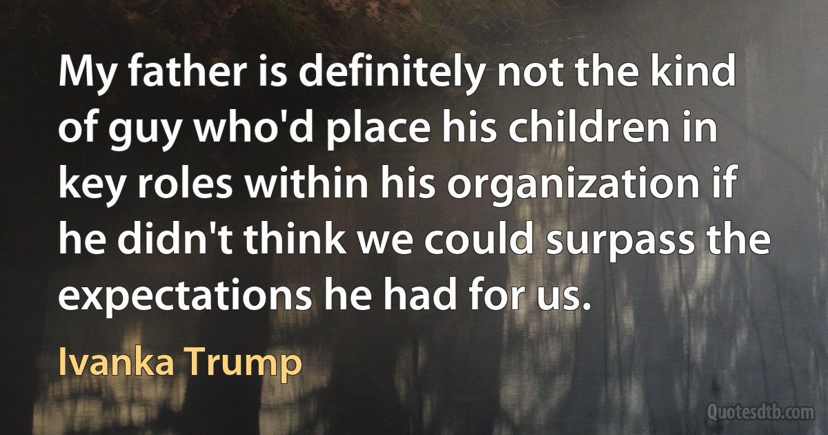 My father is definitely not the kind of guy who'd place his children in key roles within his organization if he didn't think we could surpass the expectations he had for us. (Ivanka Trump)