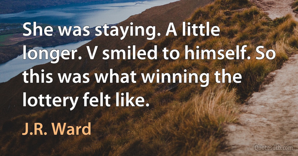 She was staying. A little longer. V smiled to himself. So this was what winning the lottery felt like. (J.R. Ward)