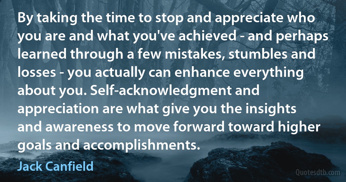 By taking the time to stop and appreciate who you are and what you've achieved - and perhaps learned through a few mistakes, stumbles and losses - you actually can enhance everything about you. Self-acknowledgment and appreciation are what give you the insights and awareness to move forward toward higher goals and accomplishments. (Jack Canfield)