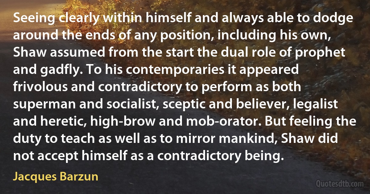 Seeing clearly within himself and always able to dodge around the ends of any position, including his own, Shaw assumed from the start the dual role of prophet and gadfly. To his contemporaries it appeared frivolous and contradictory to perform as both superman and socialist, sceptic and believer, legalist and heretic, high-brow and mob-orator. But feeling the duty to teach as well as to mirror mankind, Shaw did not accept himself as a contradictory being. (Jacques Barzun)