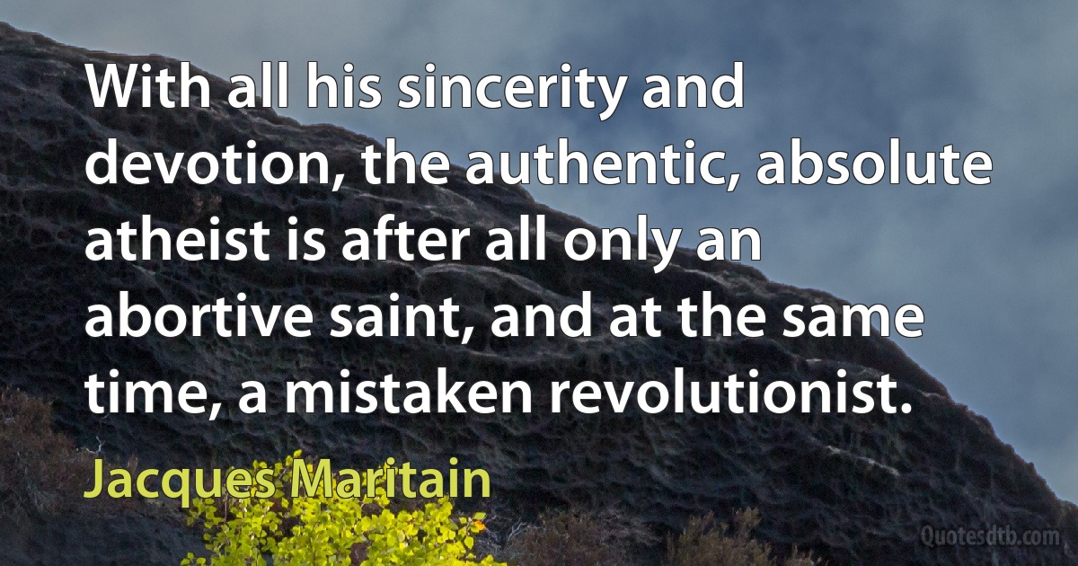 With all his sincerity and devotion, the authentic, absolute atheist is after all only an abortive saint, and at the same time, a mistaken revolutionist. (Jacques Maritain)