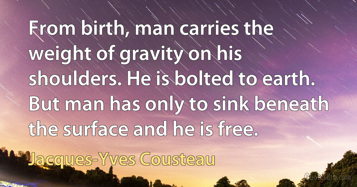 From birth, man carries the weight of gravity on his shoulders. He is bolted to earth. But man has only to sink beneath the surface and he is free. (Jacques-Yves Cousteau)