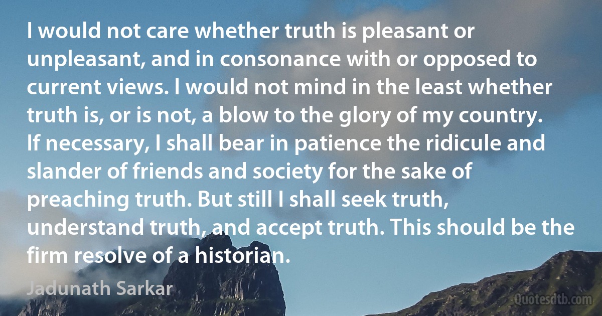 I would not care whether truth is pleasant or unpleasant, and in consonance with or opposed to current views. I would not mind in the least whether truth is, or is not, a blow to the glory of my country. If necessary, I shall bear in patience the ridicule and slander of friends and society for the sake of preaching truth. But still I shall seek truth, understand truth, and accept truth. This should be the firm resolve of a historian. (Jadunath Sarkar)