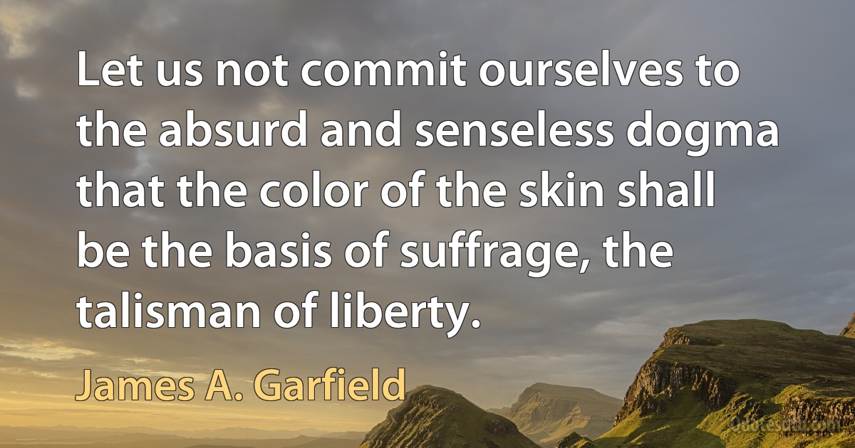 Let us not commit ourselves to the absurd and senseless dogma that the color of the skin shall be the basis of suffrage, the talisman of liberty. (James A. Garfield)