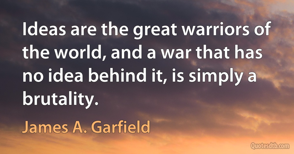 Ideas are the great warriors of the world, and a war that has no idea behind it, is simply a brutality. (James A. Garfield)