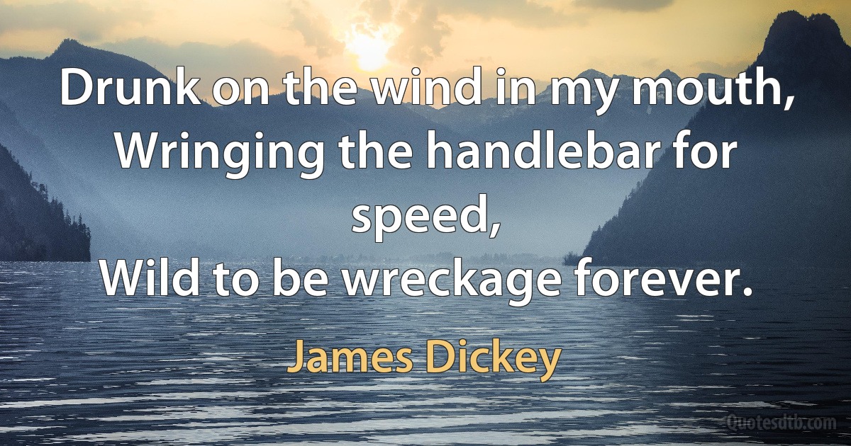 Drunk on the wind in my mouth,
Wringing the handlebar for speed,
Wild to be wreckage forever. (James Dickey)