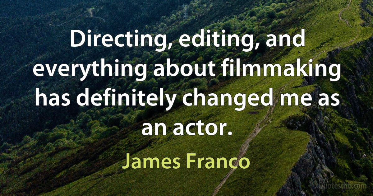 Directing, editing, and everything about filmmaking has definitely changed me as an actor. (James Franco)