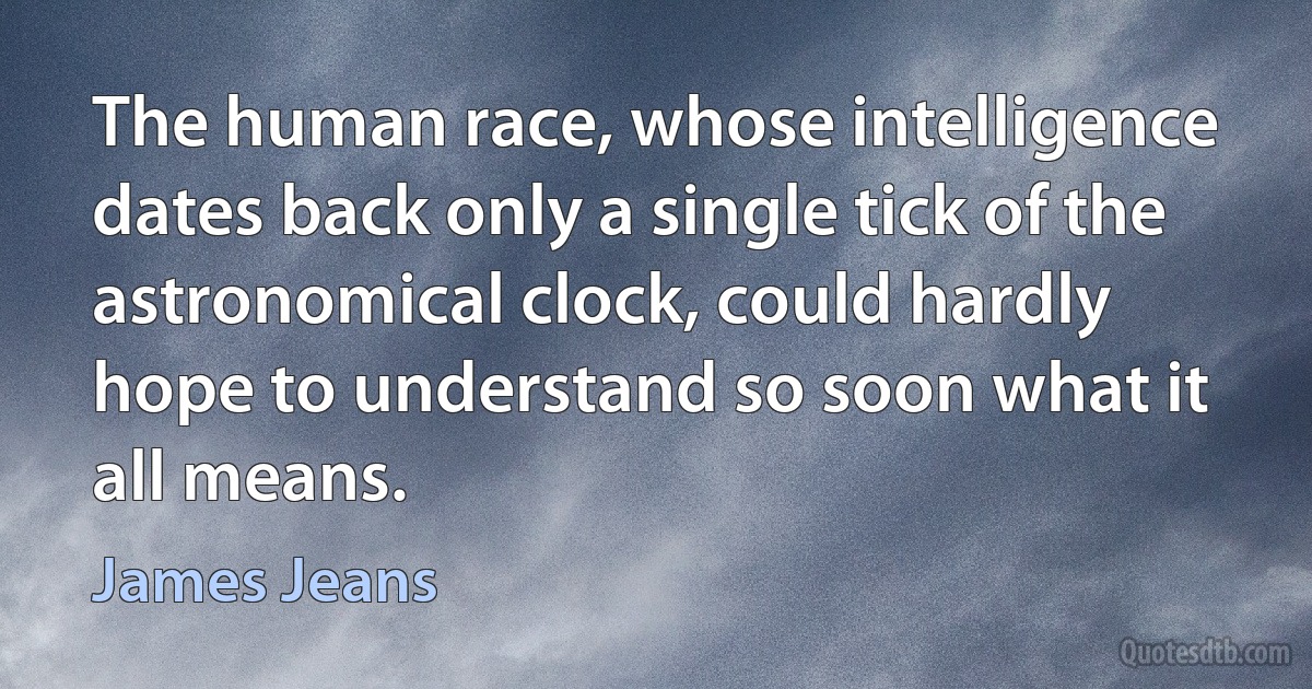 The human race, whose intelligence dates back only a single tick of the astronomical clock, could hardly hope to understand so soon what it all means. (James Jeans)