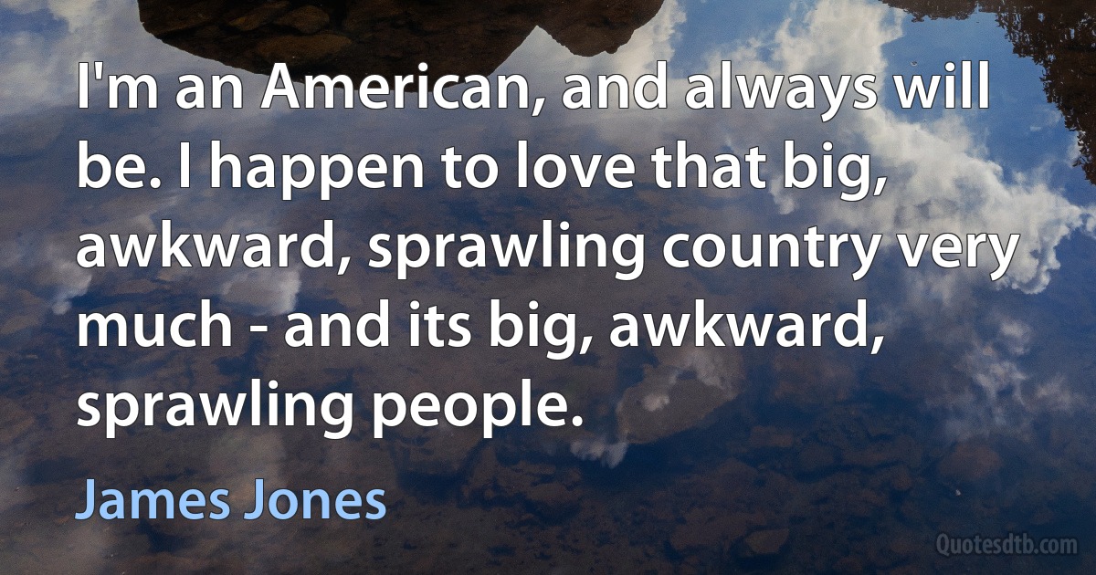 I'm an American, and always will be. I happen to love that big, awkward, sprawling country very much - and its big, awkward, sprawling people. (James Jones)