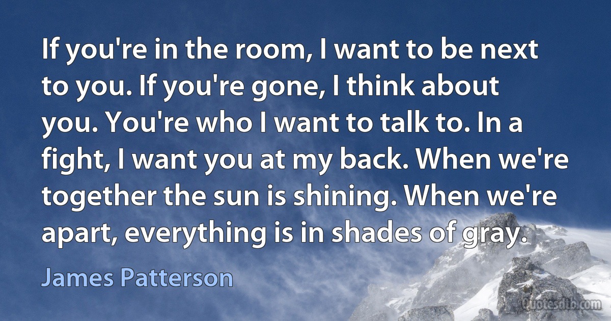 If you're in the room, I want to be next to you. If you're gone, I think about you. You're who I want to talk to. In a fight, I want you at my back. When we're together the sun is shining. When we're apart, everything is in shades of gray. (James Patterson)