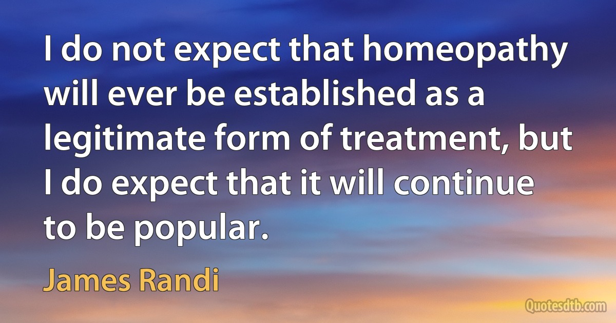 I do not expect that homeopathy will ever be established as a legitimate form of treatment, but I do expect that it will continue to be popular. (James Randi)