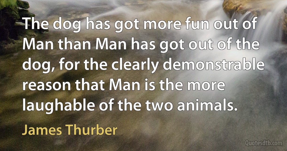 The dog has got more fun out of Man than Man has got out of the dog, for the clearly demonstrable reason that Man is the more laughable of the two animals. (James Thurber)